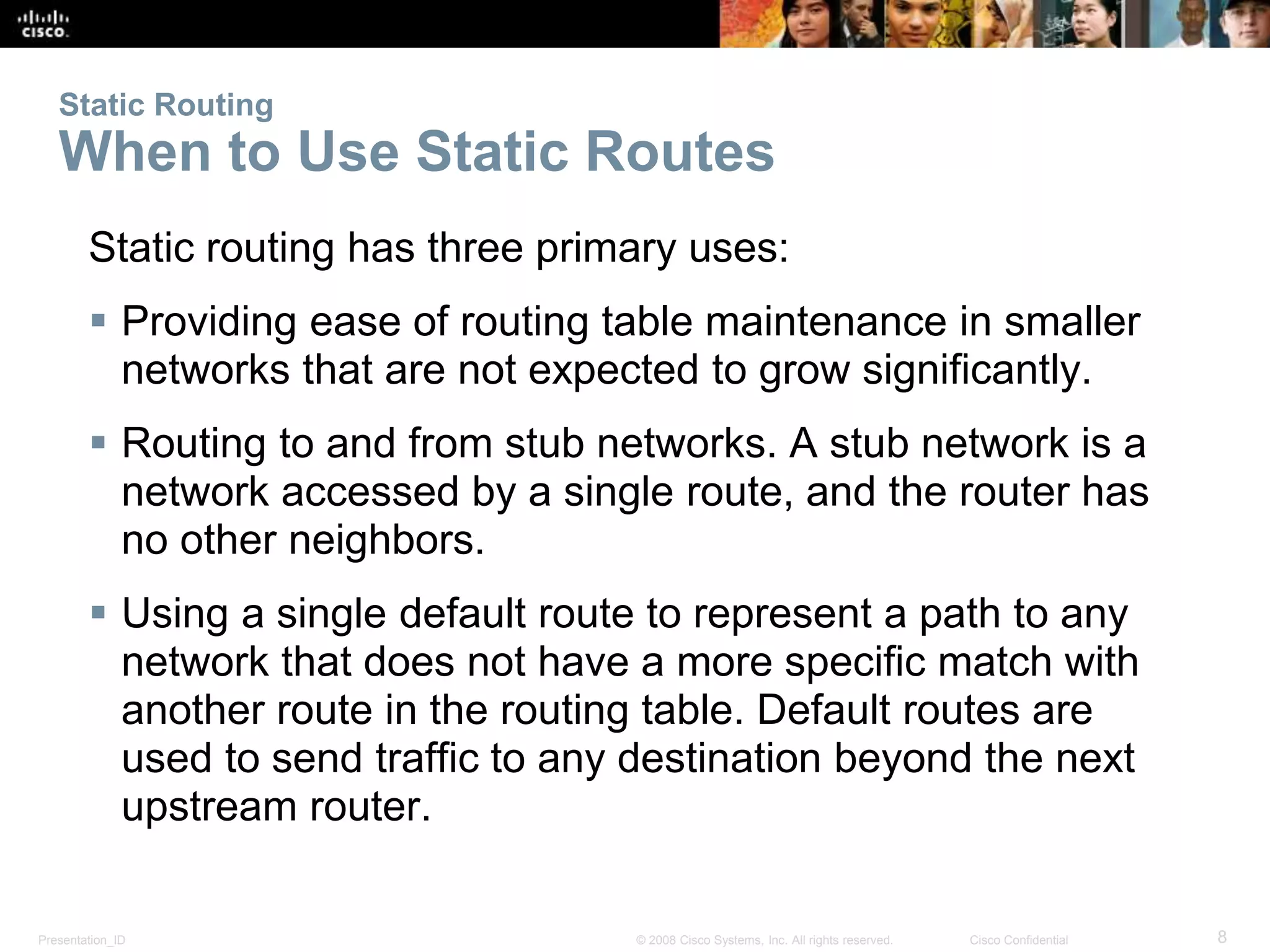 Static Routing 
When to Use Static Routes 
Static routing has three primary uses: 
 Providing ease of routing table maintenance in smaller 
networks that are not expected to grow significantly. 
 Routing to and from stub networks. A stub network is a 
network accessed by a single route, and the router has 
no other neighbors. 
 Using a single default route to represent a path to any 
network that does not have a more specific match with 
another route in the routing table. Default routes are 
used to send traffic to any destination beyond the next 
upstream router. 
Presentation_ID © 2008 Cisco Systems, Inc. All rights reserved. Cisco Confidential 8 
 