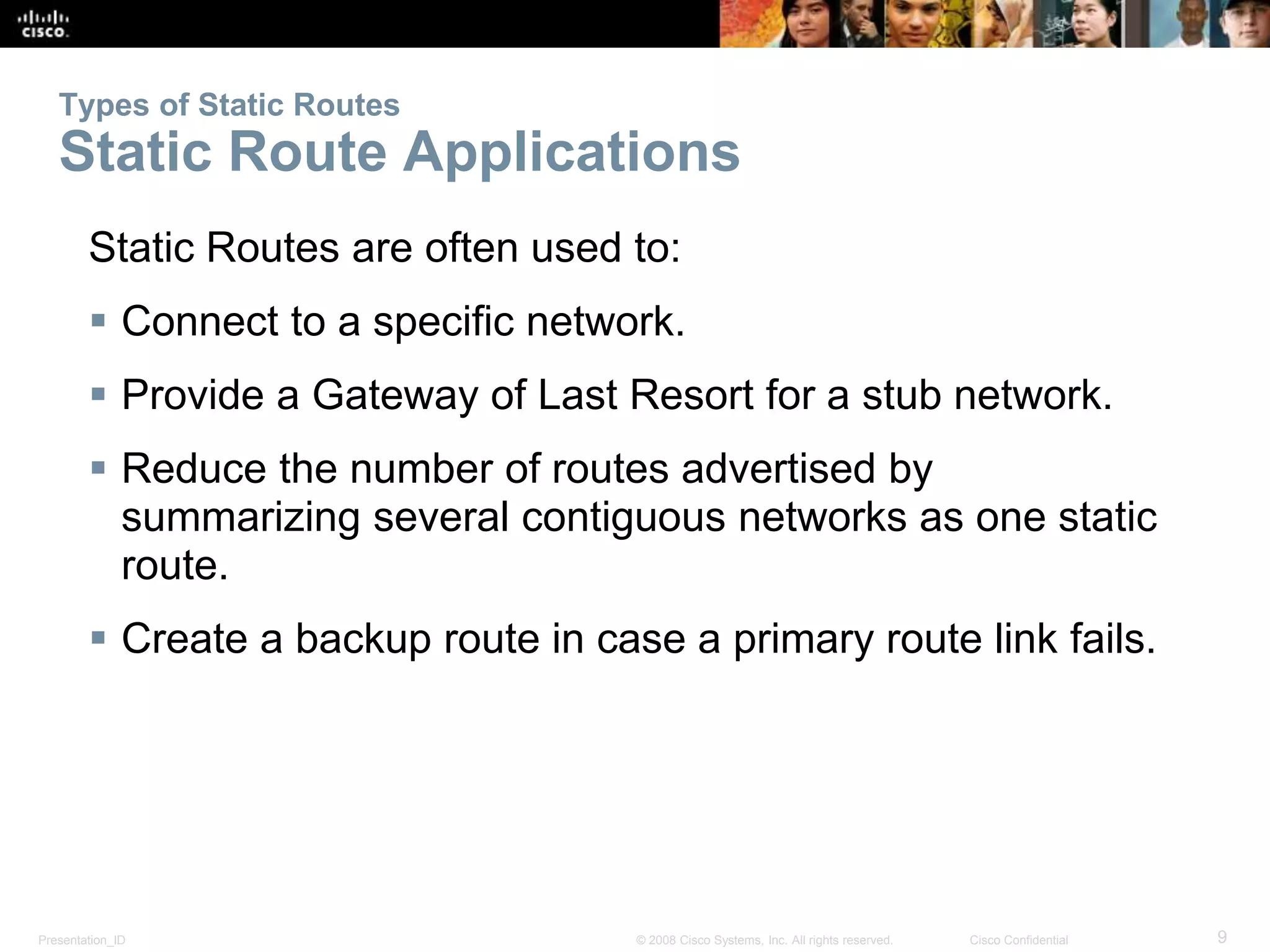 Types of Static Routes 
Static Route Applications 
Static Routes are often used to: 
 Connect to a specific network. 
 Provide a Gateway of Last Resort for a stub network. 
 Reduce the number of routes advertised by 
summarizing several contiguous networks as one static 
route. 
 Create a backup route in case a primary route link fails. 
Presentation_ID © 2008 Cisco Systems, Inc. All rights reserved. Cisco Confidential 9 
 