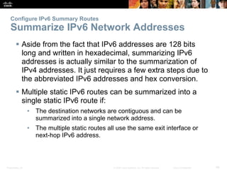 Presentation_ID 48© 2008 Cisco Systems, Inc. All rights reserved. Cisco Confidential
Configure IPv6 Summary Routes
Summarize IPv6 Network Addresses
 Aside from the fact that IPv6 addresses are 128 bits
long and written in hexadecimal, summarizing IPv6
addresses is actually similar to the summarization of
IPv4 addresses. It just requires a few extra steps due to
the abbreviated IPv6 addresses and hex conversion.
 Multiple static IPv6 routes can be summarized into a
single static IPv6 route if:
• The destination networks are contiguous and can be
summarized into a single network address.
• The multiple static routes all use the same exit interface or
next-hop IPv6 address.
 