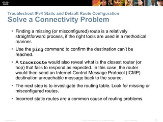 Presentation_ID 56© 2008 Cisco Systems, Inc. All rights reserved. Cisco Confidential
Troubleshoot IPv4 Static and Default Route Configuration
Solve a Connectivity Problem
 Finding a missing (or misconfigured) route is a relatively
straightforward process, if the right tools are used in a methodical
manner.
 Use the ping command to confirm the destination can’t be
reached.
 A traceroute would also reveal what is the closest router (or
hop) that fails to respond as expected. In this case, the router
would then send an Internet Control Message Protocol (ICMP)
destination unreachable message back to the source.
 The next step is to investigate the routing table. Look for missing or
misconfigured routes.
 Incorrect static routes are a common cause of routing problems.
 