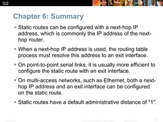 Presentation_ID 60© 2008 Cisco Systems, Inc. All rights reserved. Cisco Confidential
Chapter 6: Summary
 Static routes can be configured with a next-hop IP
address, which is commonly the IP address of the next-
hop router.
 When a next-hop IP address is used, the routing table
process must resolve this address to an exit interface.
 On point-to-point serial links, it is usually more efficient to
configure the static route with an exit interface.
 On multi-access networks, such as Ethernet, both a next-
hop IP address and an exit interface can be configured
on the static route.
 Static routes have a default administrative distance of "1".
 