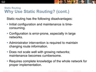 Presentation_ID 7© 2008 Cisco Systems, Inc. All rights reserved. Cisco Confidential
Static Routing
Why Use Static Routing? (cont.)
Static routing has the following disadvantages:
 Initial configuration and maintenance is time-
consuming.
 Configuration is error-prone, especially in large
networks.
 Administrator intervention is required to maintain
changing route information.
 Does not scale well with growing networks;
maintenance becomes cumbersome.
 Requires complete knowledge of the whole network for
proper implementation.
 