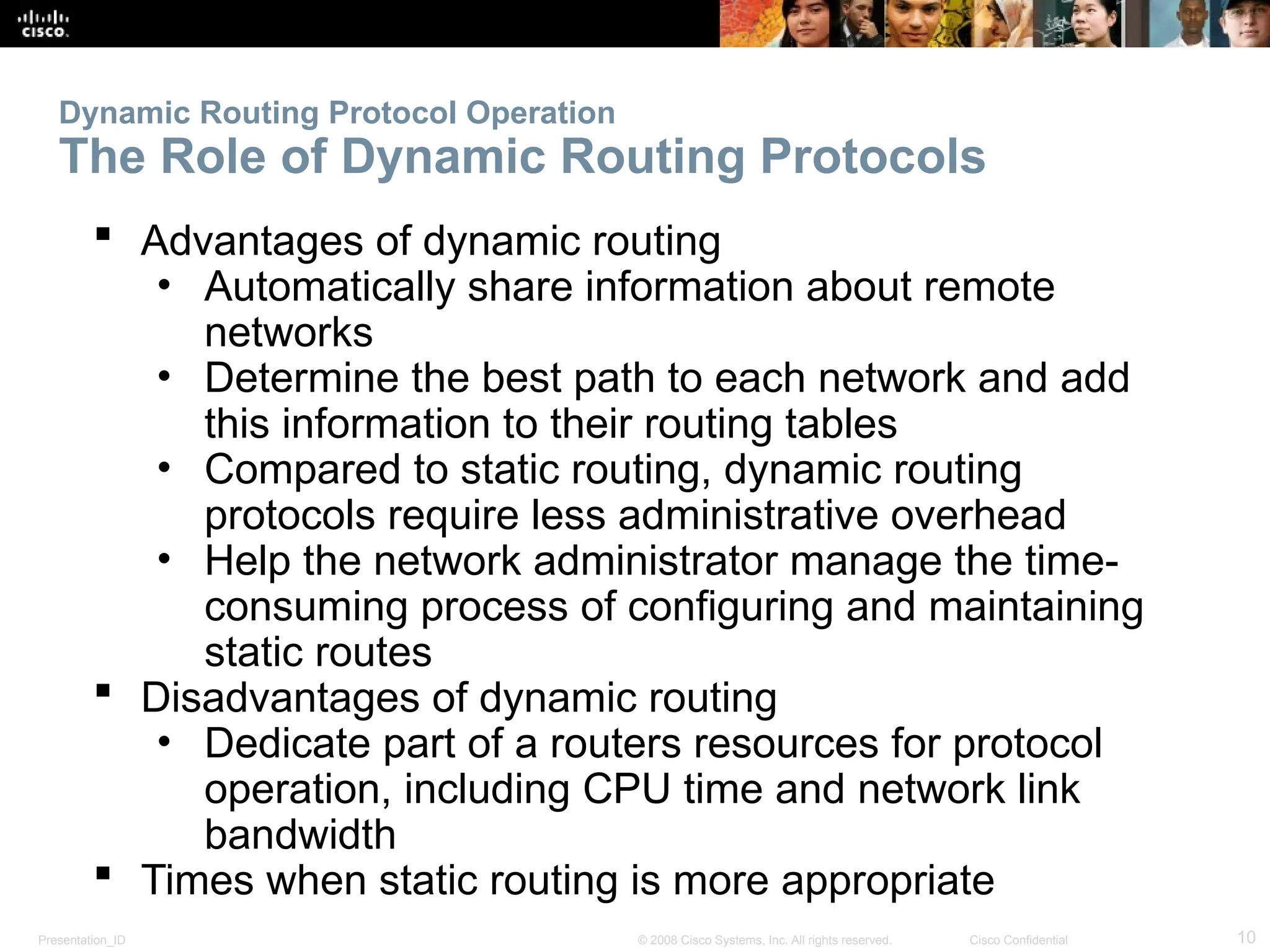 Presentation_ID 10
© 2008 Cisco Systems, Inc. All rights reserved. Cisco Confidential
Dynamic Routing Protocol Operation
The Role of Dynamic Routing Protocols
 Advantages of dynamic routing
• Automatically share information about remote
networks
• Determine the best path to each network and add
this information to their routing tables
• Compared to static routing, dynamic routing
protocols require less administrative overhead
• Help the network administrator manage the time-
consuming process of configuring and maintaining
static routes
 Disadvantages of dynamic routing
• Dedicate part of a routers resources for protocol
operation, including CPU time and network link
bandwidth
 Times when static routing is more appropriate
 