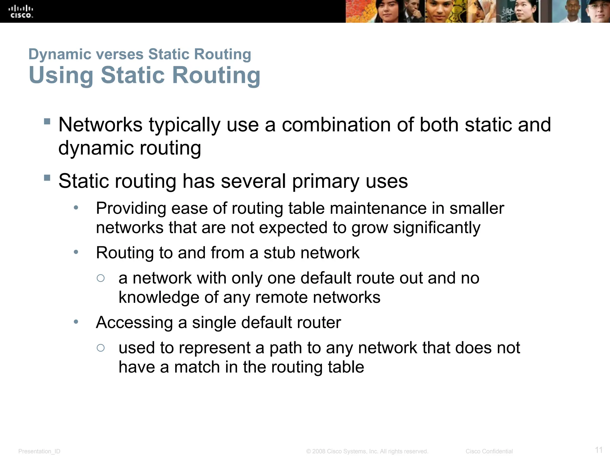 Presentation_ID 11
© 2008 Cisco Systems, Inc. All rights reserved. Cisco Confidential
Dynamic verses Static Routing
Using Static Routing
 Networks typically use a combination of both static and
dynamic routing
 Static routing has several primary uses
• Providing ease of routing table maintenance in smaller
networks that are not expected to grow significantly
• Routing to and from a stub network
o a network with only one default route out and no
knowledge of any remote networks
• Accessing a single default router
o used to represent a path to any network that does not
have a match in the routing table
 