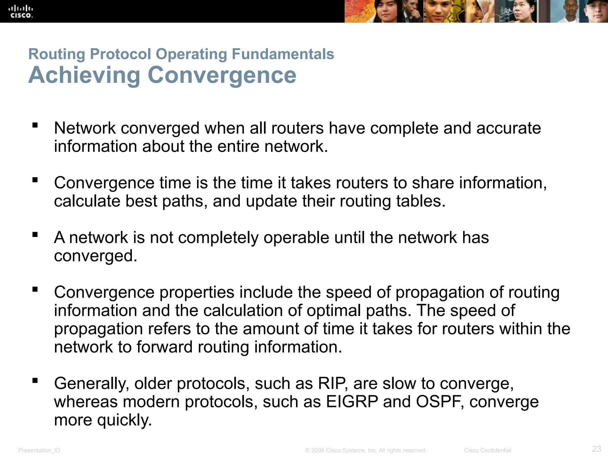 Presentation_ID 23
© 2008 Cisco Systems, Inc. All rights reserved. Cisco Confidential
Routing Protocol Operating Fundamentals
Achieving Convergence
 Network converged when all routers have complete and accurate
information about the entire network.
 Convergence time is the time it takes routers to share information,
calculate best paths, and update their routing tables.
 A network is not completely operable until the network has
converged.
 Convergence properties include the speed of propagation of routing
information and the calculation of optimal paths. The speed of
propagation refers to the amount of time it takes for routers within the
network to forward routing information.
 Generally, older protocols, such as RIP, are slow to converge,
whereas modern protocols, such as EIGRP and OSPF, converge
more quickly.
 