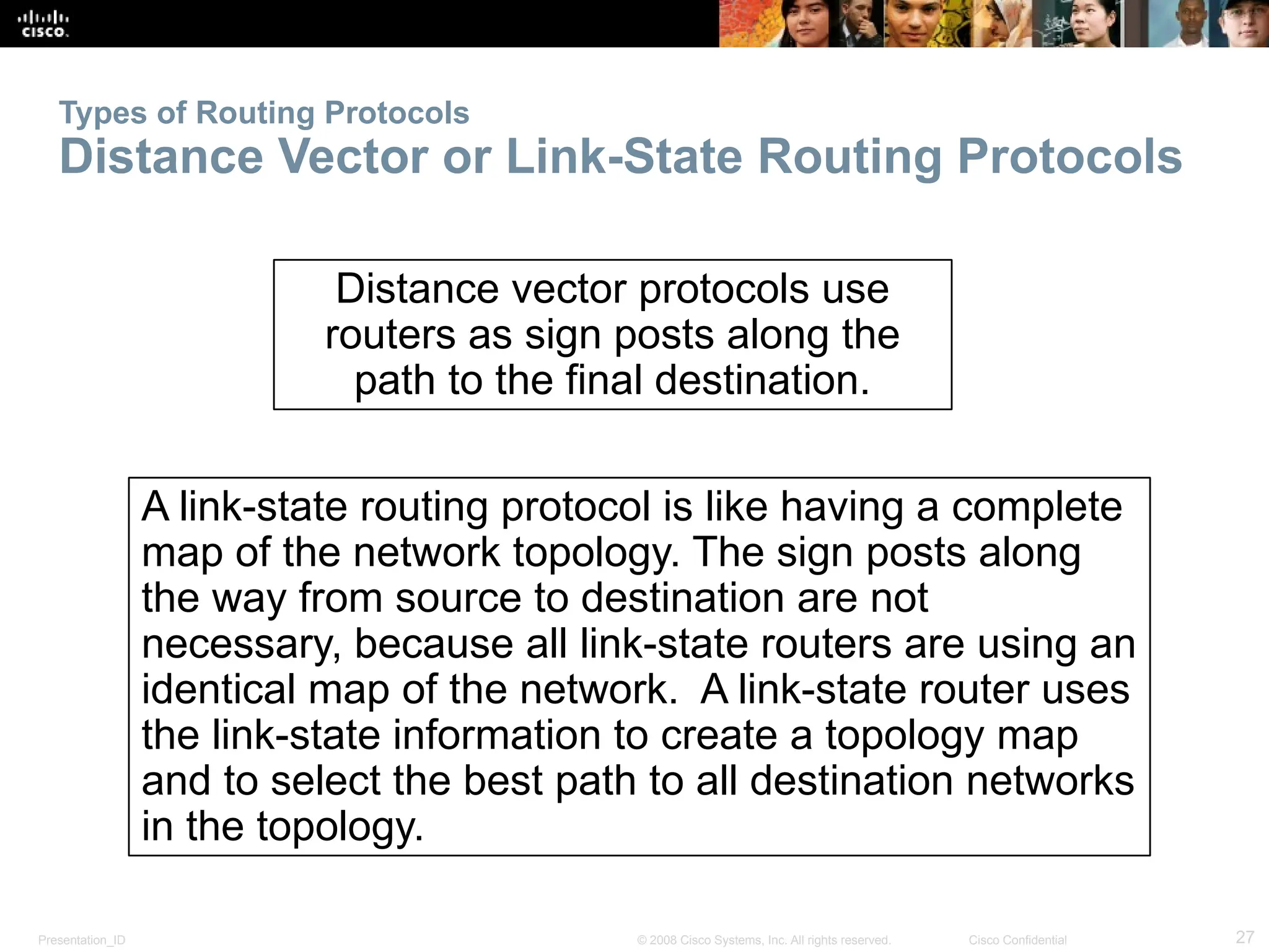 Presentation_ID 27
© 2008 Cisco Systems, Inc. All rights reserved. Cisco Confidential
Types of Routing Protocols
Distance Vector or Link-State Routing Protocols
Distance vector protocols use
routers as sign posts along the
path to the final destination.
A link-state routing protocol is like having a complete
map of the network topology. The sign posts along
the way from source to destination are not
necessary, because all link-state routers are using an
identical map of the network. A link-state router uses
the link-state information to create a topology map
and to select the best path to all destination networks
in the topology.
 