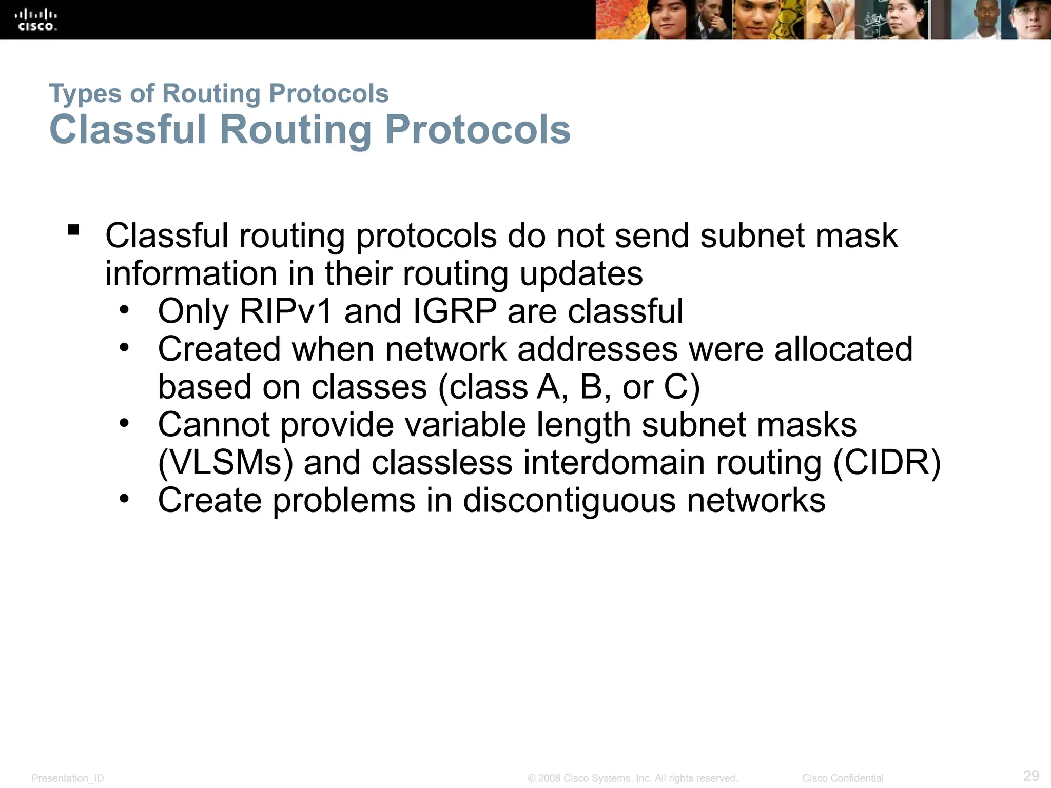 Presentation_ID 29
© 2008 Cisco Systems, Inc. All rights reserved. Cisco Confidential
Types of Routing Protocols
Classful Routing Protocols
 Classful routing protocols do not send subnet mask
information in their routing updates
• Only RIPv1 and IGRP are classful
• Created when network addresses were allocated
based on classes (class A, B, or C)
• Cannot provide variable length subnet masks
(VLSMs) and classless interdomain routing (CIDR)
• Create problems in discontiguous networks
 