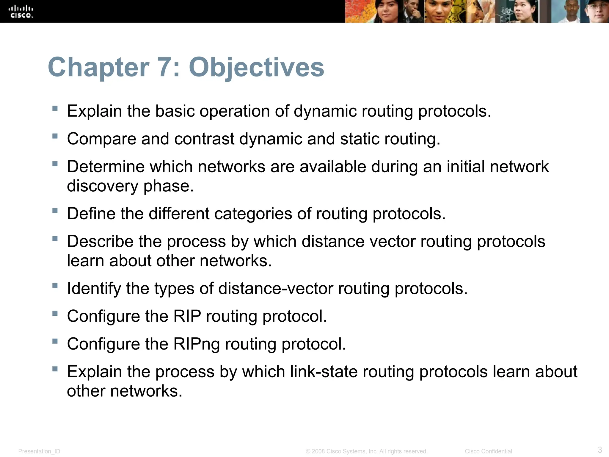 Presentation_ID 3
© 2008 Cisco Systems, Inc. All rights reserved. Cisco Confidential
Chapter 7: Objectives
 Explain the basic operation of dynamic routing protocols.
 Compare and contrast dynamic and static routing.
 Determine which networks are available during an initial network
discovery phase.
 Define the different categories of routing protocols.
 Describe the process by which distance vector routing protocols
learn about other networks.
 Identify the types of distance-vector routing protocols.
 Configure the RIP routing protocol.
 Configure the RIPng routing protocol.
 Explain the process by which link-state routing protocols learn about
other networks.
 