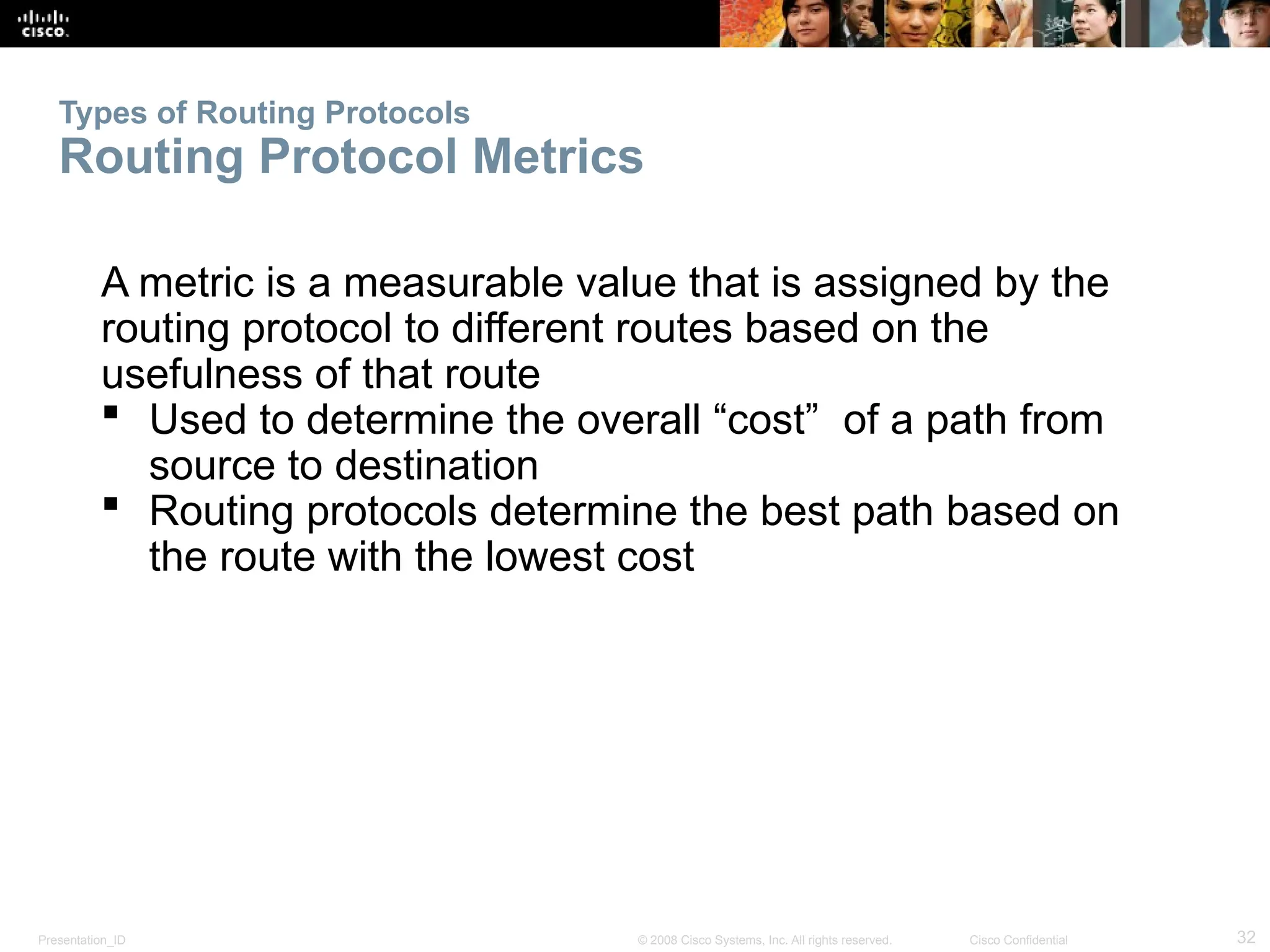 Presentation_ID 32
© 2008 Cisco Systems, Inc. All rights reserved. Cisco Confidential
Types of Routing Protocols
Routing Protocol Metrics
A metric is a measurable value that is assigned by the
routing protocol to different routes based on the
usefulness of that route
 Used to determine the overall “cost” of a path from
source to destination
 Routing protocols determine the best path based on
the route with the lowest cost
 