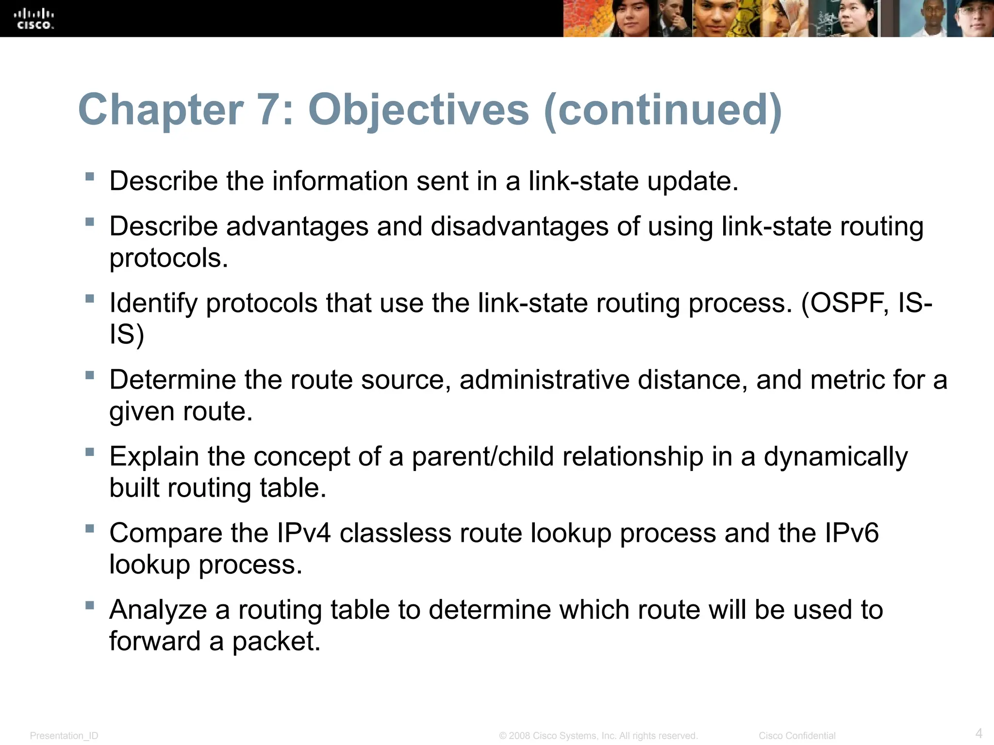 Presentation_ID 4
© 2008 Cisco Systems, Inc. All rights reserved. Cisco Confidential
Chapter 7: Objectives (continued)
 Describe the information sent in a link-state update.
 Describe advantages and disadvantages of using link-state routing
protocols.
 Identify protocols that use the link-state routing process. (OSPF, IS-
IS)
 Determine the route source, administrative distance, and metric for a
given route.
 Explain the concept of a parent/child relationship in a dynamically
built routing table.
 Compare the IPv4 classless route lookup process and the IPv6
lookup process.
 Analyze a routing table to determine which route will be used to
forward a packet.
 