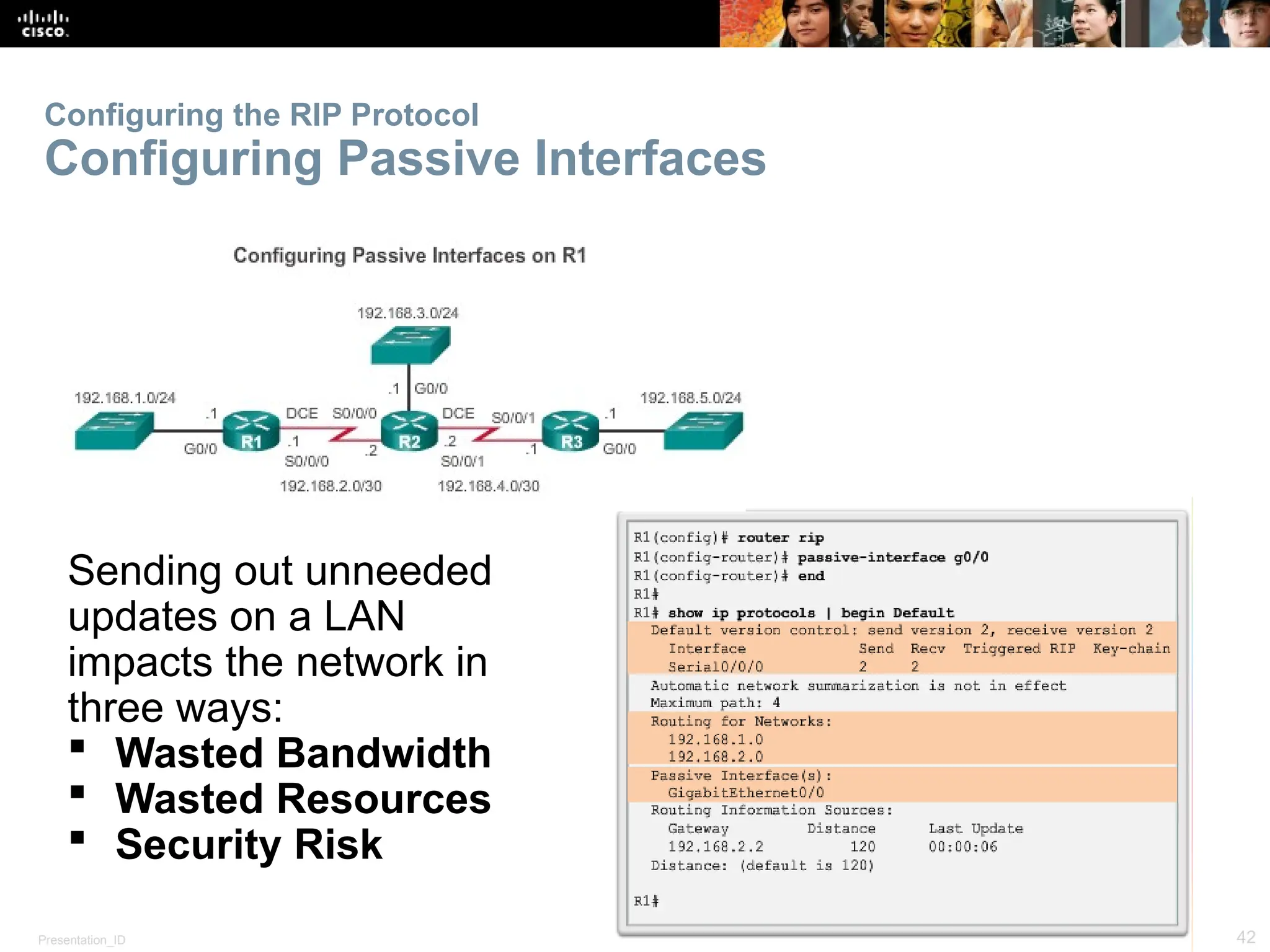 Presentation_ID 42
© 2008 Cisco Systems, Inc. All rights reserved. Cisco Confidential
Configuring the RIP Protocol
Configuring Passive Interfaces
Sending out unneeded
updates on a LAN
impacts the network in
three ways:
 Wasted Bandwidth
 Wasted Resources
 Security Risk
 