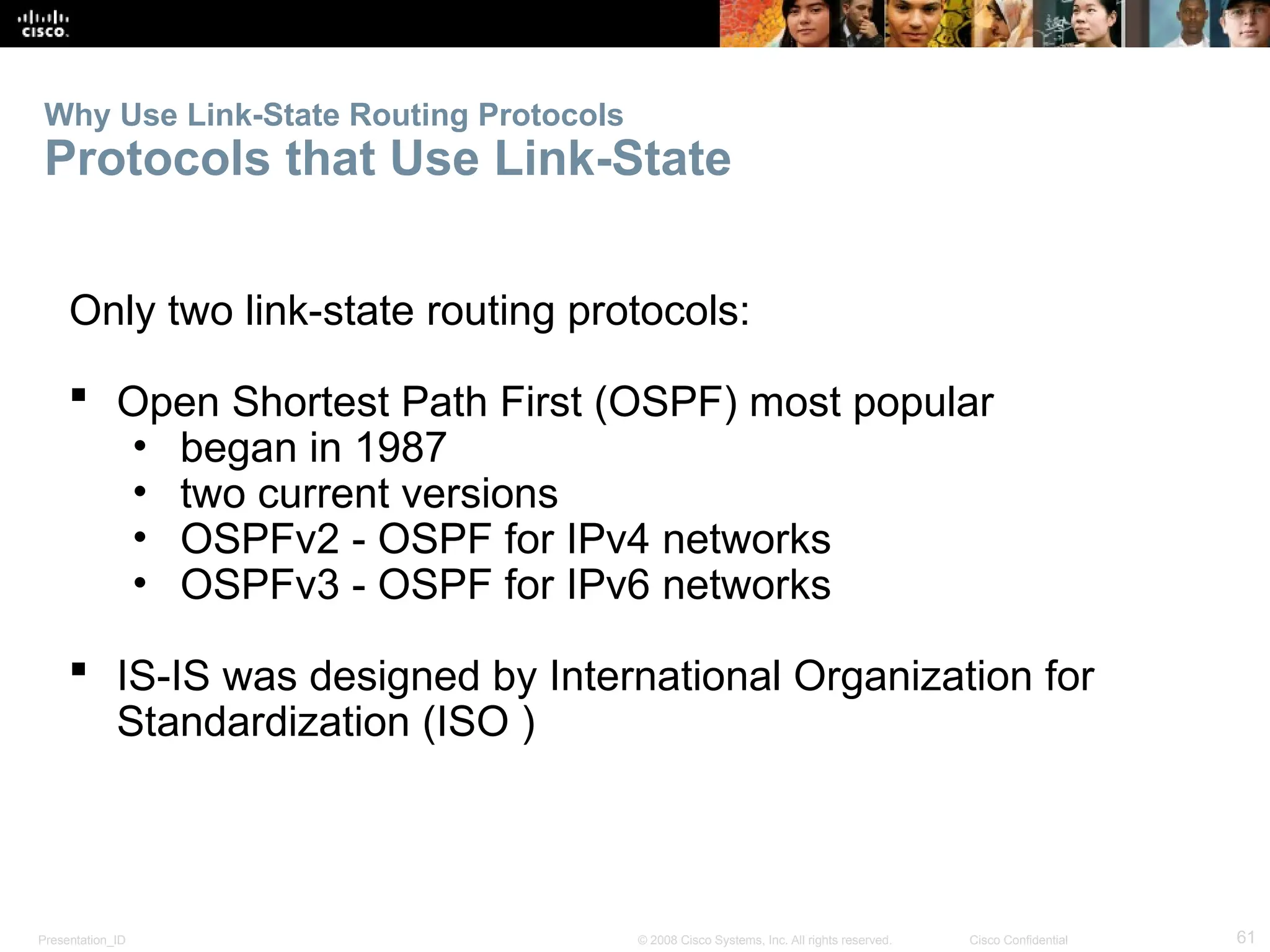Presentation_ID 61
© 2008 Cisco Systems, Inc. All rights reserved. Cisco Confidential
Why Use Link-State Routing Protocols
Protocols that Use Link-State
Only two link-state routing protocols:
 Open Shortest Path First (OSPF) most popular
• began in 1987
• two current versions
• OSPFv2 - OSPF for IPv4 networks
• OSPFv3 - OSPF for IPv6 networks
 IS-IS was designed by International Organization for
Standardization (ISO )
 
