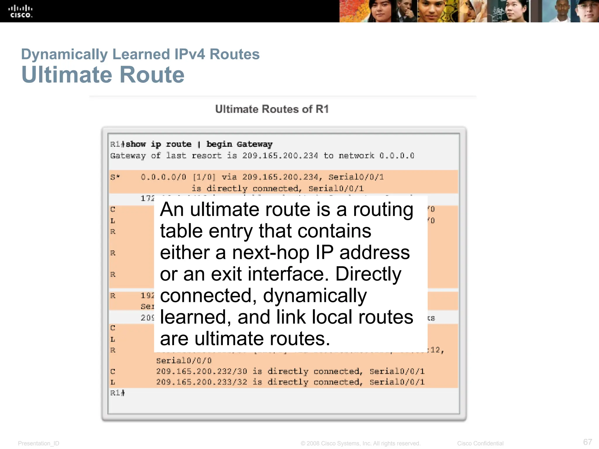 Presentation_ID 67
© 2008 Cisco Systems, Inc. All rights reserved. Cisco Confidential
Dynamically Learned IPv4 Routes
Ultimate Route
An ultimate route is a routing
table entry that contains
either a next-hop IP address
or an exit interface. Directly
connected, dynamically
learned, and link local routes
are ultimate routes.
 