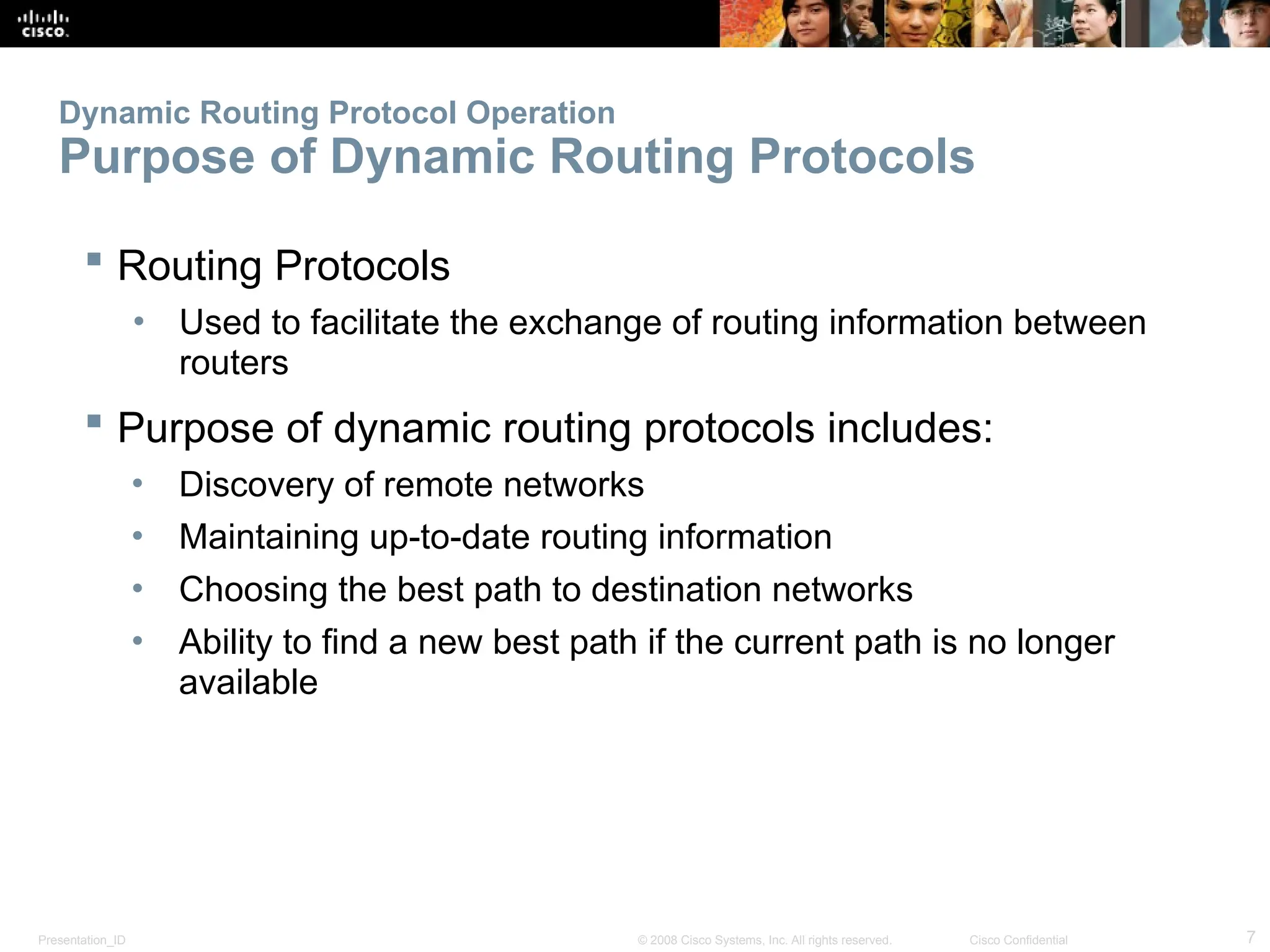Presentation_ID 7
© 2008 Cisco Systems, Inc. All rights reserved. Cisco Confidential
Dynamic Routing Protocol Operation
Purpose of Dynamic Routing Protocols
 Routing Protocols
• Used to facilitate the exchange of routing information between
routers
 Purpose of dynamic routing protocols includes:
• Discovery of remote networks
• Maintaining up-to-date routing information
• Choosing the best path to destination networks
• Ability to find a new best path if the current path is no longer
available
 