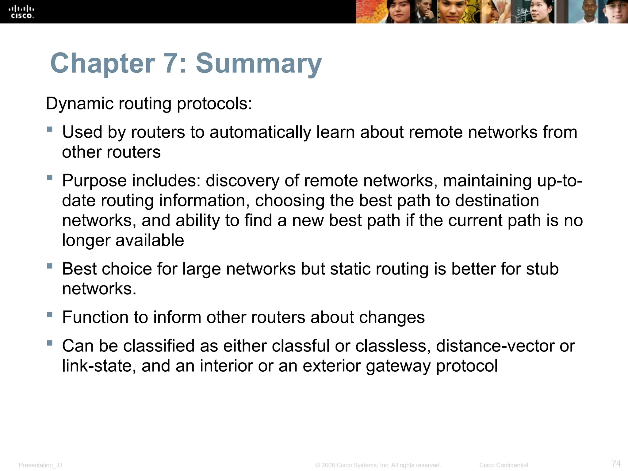 Presentation_ID 74
© 2008 Cisco Systems, Inc. All rights reserved. Cisco Confidential
Chapter 7: Summary
Dynamic routing protocols:
 Used by routers to automatically learn about remote networks from
other routers
 Purpose includes: discovery of remote networks, maintaining up-to-
date routing information, choosing the best path to destination
networks, and ability to find a new best path if the current path is no
longer available
 Best choice for large networks but static routing is better for stub
networks.
 Function to inform other routers about changes
 Can be classified as either classful or classless, distance-vector or
link-state, and an interior or an exterior gateway protocol
 