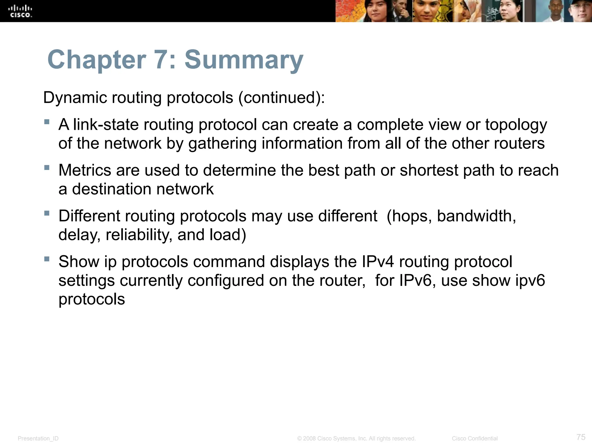 Presentation_ID 75
© 2008 Cisco Systems, Inc. All rights reserved. Cisco Confidential
Chapter 7: Summary
Dynamic routing protocols (continued):
 A link-state routing protocol can create a complete view or topology
of the network by gathering information from all of the other routers
 Metrics are used to determine the best path or shortest path to reach
a destination network
 Different routing protocols may use different (hops, bandwidth,
delay, reliability, and load)
 Show ip protocols command displays the IPv4 routing protocol
settings currently configured on the router, for IPv6, use show ipv6
protocols
 