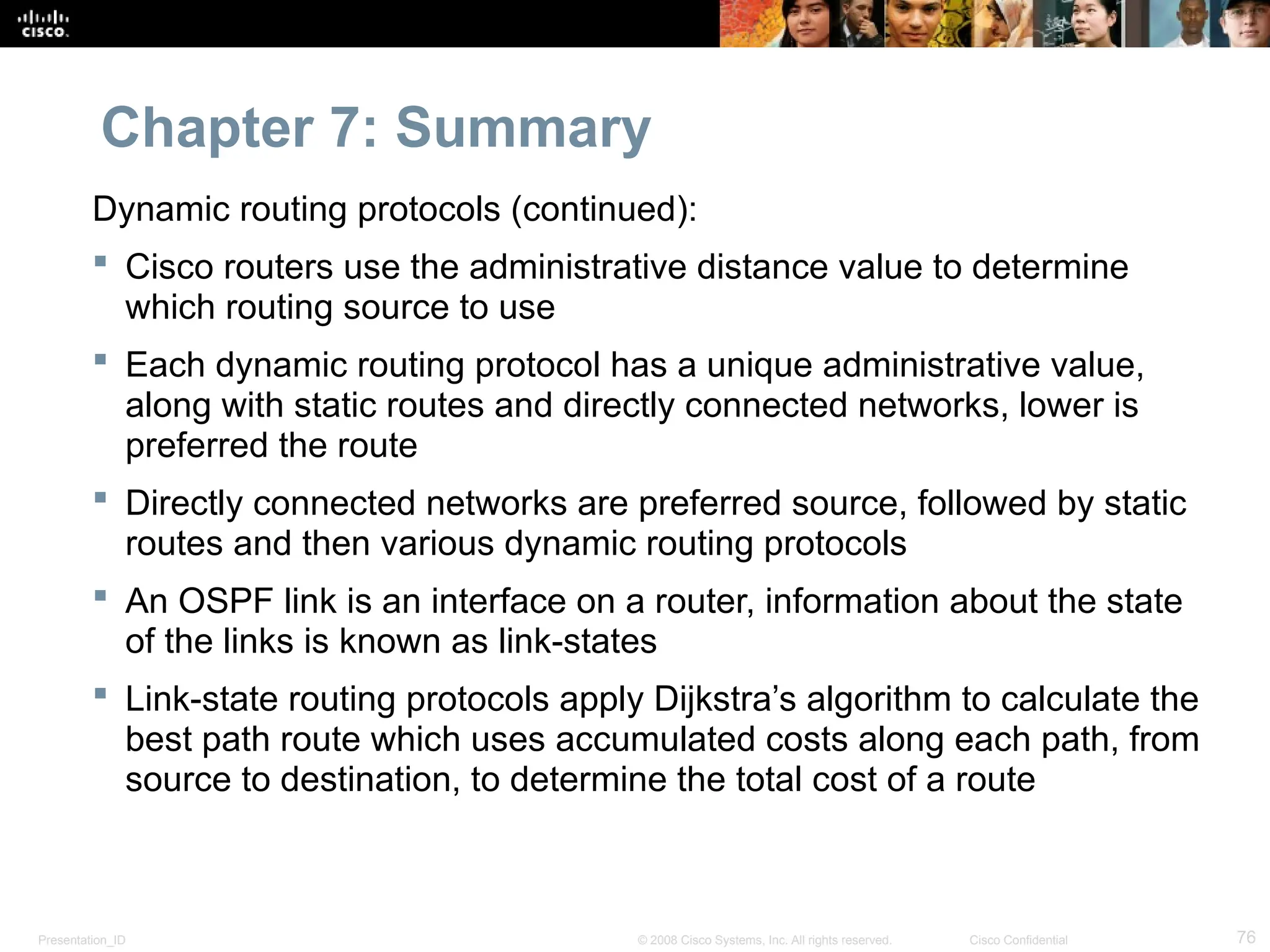 Presentation_ID 76
© 2008 Cisco Systems, Inc. All rights reserved. Cisco Confidential
Chapter 7: Summary
Dynamic routing protocols (continued):
 Cisco routers use the administrative distance value to determine
which routing source to use
 Each dynamic routing protocol has a unique administrative value,
along with static routes and directly connected networks, lower is
preferred the route
 Directly connected networks are preferred source, followed by static
routes and then various dynamic routing protocols
 An OSPF link is an interface on a router, information about the state
of the links is known as link-states
 Link-state routing protocols apply Dijkstra’s algorithm to calculate the
best path route which uses accumulated costs along each path, from
source to destination, to determine the total cost of a route
 