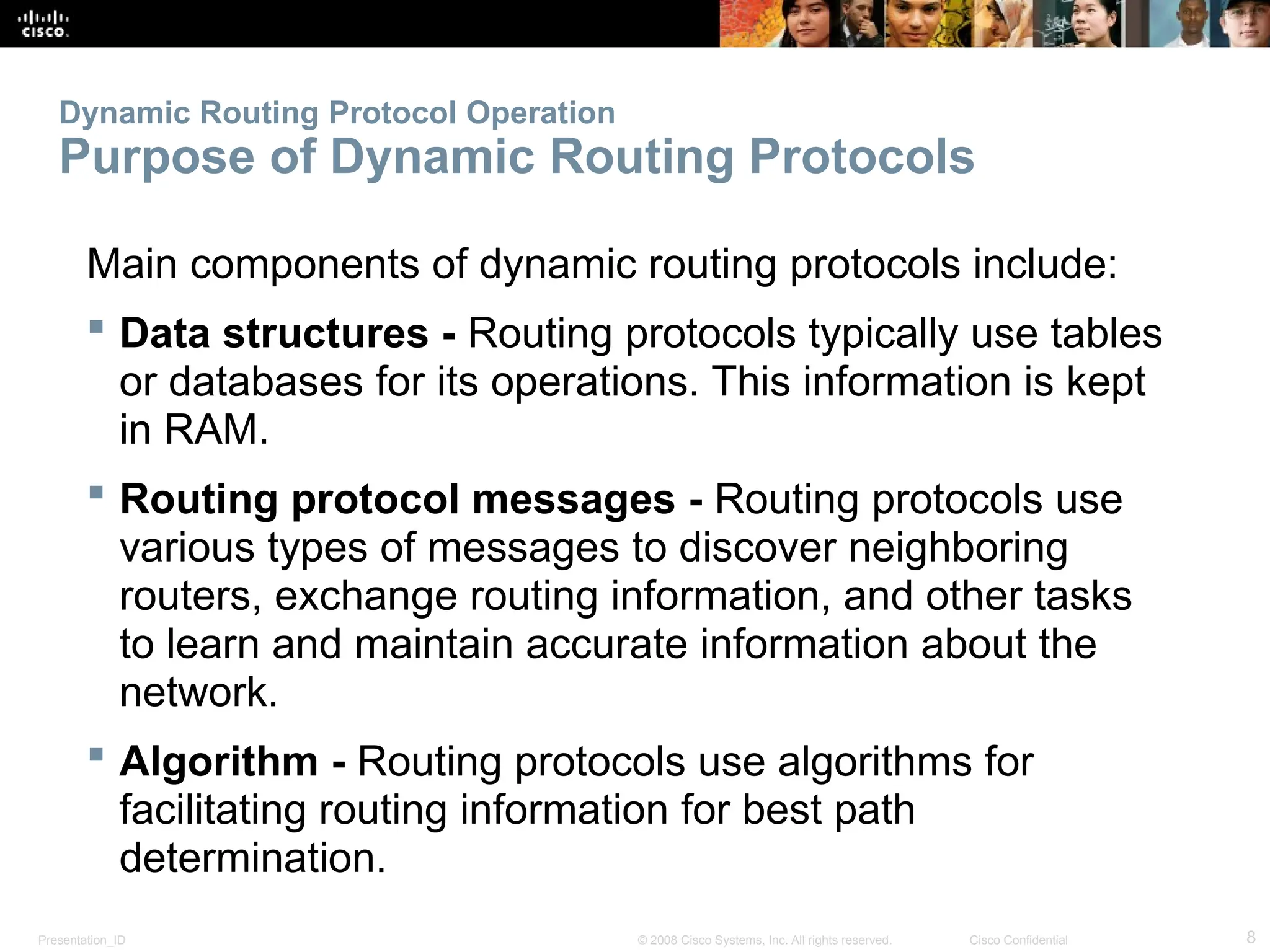 Presentation_ID 8
© 2008 Cisco Systems, Inc. All rights reserved. Cisco Confidential
Dynamic Routing Protocol Operation
Purpose of Dynamic Routing Protocols
Main components of dynamic routing protocols include:
 Data structures - Routing protocols typically use tables
or databases for its operations. This information is kept
in RAM.
 Routing protocol messages - Routing protocols use
various types of messages to discover neighboring
routers, exchange routing information, and other tasks
to learn and maintain accurate information about the
network.
 Algorithm - Routing protocols use algorithms for
facilitating routing information for best path
determination.
 