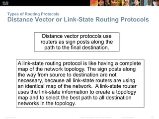Types of Routing Protocols 
Distance Vector or Link-State Routing Protocols 
Distance vector protocols use 
routers as sign posts along the 
path to the final destination. 
A link-state routing protocol is like having a complete 
map of the network topology. The sign posts along 
the way from source to destination are not 
necessary, because all link-state routers are using 
an identical map of the network. A link-state router 
uses the link-state information to create a topology 
map and to select the best path to all destination 
networks in the topology. 
Presentation_ID © 2008 Cisco Systems, Inc. All rights reserved. Cisco Confidential 26 
 