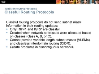 Types of Routing Protocols 
Classful Routing Protocols 
Classful routing protocols do not send subnet mask 
information in their routing updates: 
 Only RIPv1 and IGRP are classful. 
 Created when network addresses were allocated based 
on classes (class A, B, or C). 
 Cannot provide variable length subnet masks (VLSMs) 
and classless interdomain routing (CIDR). 
 Create problems in discontiguous networks. 
Presentation_ID © 2008 Cisco Systems, Inc. All rights reserved. Cisco Confidential 28 
 