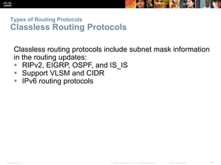 Types of Routing Protocols 
Classless Routing Protocols 
Classless routing protocols include subnet mask information 
in the routing updates: 
 RIPv2, EIGRP, OSPF, and IS_IS 
 Support VLSM and CIDR 
 IPv6 routing protocols 
Presentation_ID © 2008 Cisco Systems, Inc. All rights reserved. Cisco Confidential 29 
 