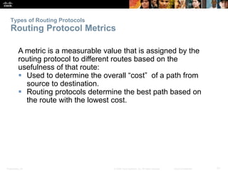 Types of Routing Protocols 
Routing Protocol Metrics 
A metric is a measurable value that is assigned by the 
routing protocol to different routes based on the 
usefulness of that route: 
 Used to determine the overall “cost” of a path from 
source to destination. 
 Routing protocols determine the best path based on 
the route with the lowest cost. 
Presentation_ID © 2008 Cisco Systems, Inc. All rights reserved. Cisco Confidential 31 
 