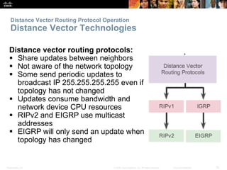 Distance Vector Routing Protocol Operation 
Distance Vector Technologies 
Distance vector routing protocols: 
 Share updates between neighbors 
 Not aware of the network topology 
 Some send periodic updates to 
broadcast IP 255.255.255.255 even if 
topology has not changed 
 Updates consume bandwidth and 
network device CPU resources 
 RIPv2 and EIGRP use multicast 
addresses 
 EIGRP will only send an update when 
topology has changed 
Presentation_ID © 2008 Cisco Systems, Inc. All rights reserved. Cisco Confidential 32 
 