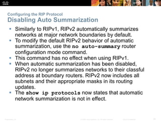 Configuring the RIP Protocol 
Disabling Auto Summarization 
 Similarly to RIPv1, RIPv2 automatically summarizes 
networks at major network boundaries by default. 
 To modify the default RIPv2 behavior of automatic 
summarization, use the no auto-summary router 
configuration mode command. 
 This command has no effect when using RIPv1. 
 When automatic summarization has been disabled, 
RIPv2 no longer summarizes networks to their classful 
address at boundary routers. RIPv2 now includes all 
subnets and their appropriate masks in its routing 
updates. 
 The show ip protocols now states that automatic 
network summarization is not in effect. 
Presentation_ID © 2008 Cisco Systems, Inc. All rights reserved. Cisco Confidential 39 
 