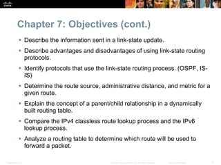Chapter 7: Objectives (cont.) 
 Describe the information sent in a link-state update. 
 Describe advantages and disadvantages of using link-state routing 
protocols. 
 Identify protocols that use the link-state routing process. (OSPF, IS-IS) 
 Determine the route source, administrative distance, and metric for a 
given route. 
 Explain the concept of a parent/child relationship in a dynamically 
built routing table. 
 Compare the IPv4 classless route lookup process and the IPv6 
lookup process. 
 Analyze a routing table to determine which route will be used to 
forward a packet. 
Presentation_ID © 2008 Cisco Systems, Inc. All rights reserved. Cisco Confidential 4 
 