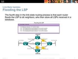 Link-State Updates 
Flooding the LSP 
The fourth step in the link-state routing process is that each router 
floods the LSP to all neighbors, who then store all LSPs received in a 
database. 
Presentation_ID © 2008 Cisco Systems, Inc. All rights reserved. Cisco Confidential 51 
 