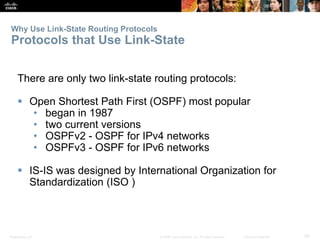 Why Use Link-State Routing Protocols 
Protocols that Use Link-State 
There are only two link-state routing protocols: 
 Open Shortest Path First (OSPF) most popular 
• began in 1987 
• two current versions 
• OSPFv2 - OSPF for IPv4 networks 
• OSPFv3 - OSPF for IPv6 networks 
 IS-IS was designed by International Organization for 
Standardization (ISO ) 
Presentation_ID © 2008 Cisco Systems, Inc. All rights reserved. Cisco Confidential 59 
 