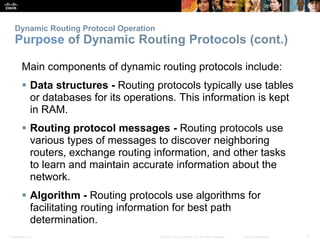Dynamic Routing Protocol Operation 
Purpose of Dynamic Routing Protocols (cont.) 
Main components of dynamic routing protocols include: 
 Data structures - Routing protocols typically use tables 
or databases for its operations. This information is kept 
in RAM. 
 Routing protocol messages - Routing protocols use 
various types of messages to discover neighboring 
routers, exchange routing information, and other tasks 
to learn and maintain accurate information about the 
network. 
 Algorithm - Routing protocols use algorithms for 
facilitating routing information for best path 
determination. 
Presentation_ID © 2008 Cisco Systems, Inc. All rights reserved. Cisco Confidential 7 
 