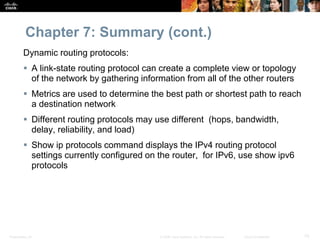 Chapter 7: Summary (cont.) 
Dynamic routing protocols: 
 A link-state routing protocol can create a complete view or topology 
of the network by gathering information from all of the other routers 
 Metrics are used to determine the best path or shortest path to reach 
a destination network 
 Different routing protocols may use different (hops, bandwidth, 
delay, reliability, and load) 
 Show ip protocols command displays the IPv4 routing protocol 
settings currently configured on the router, for IPv6, use show ipv6 
protocols 
Presentation_ID © 2008 Cisco Systems, Inc. All rights reserved. Cisco Confidential 75 
 