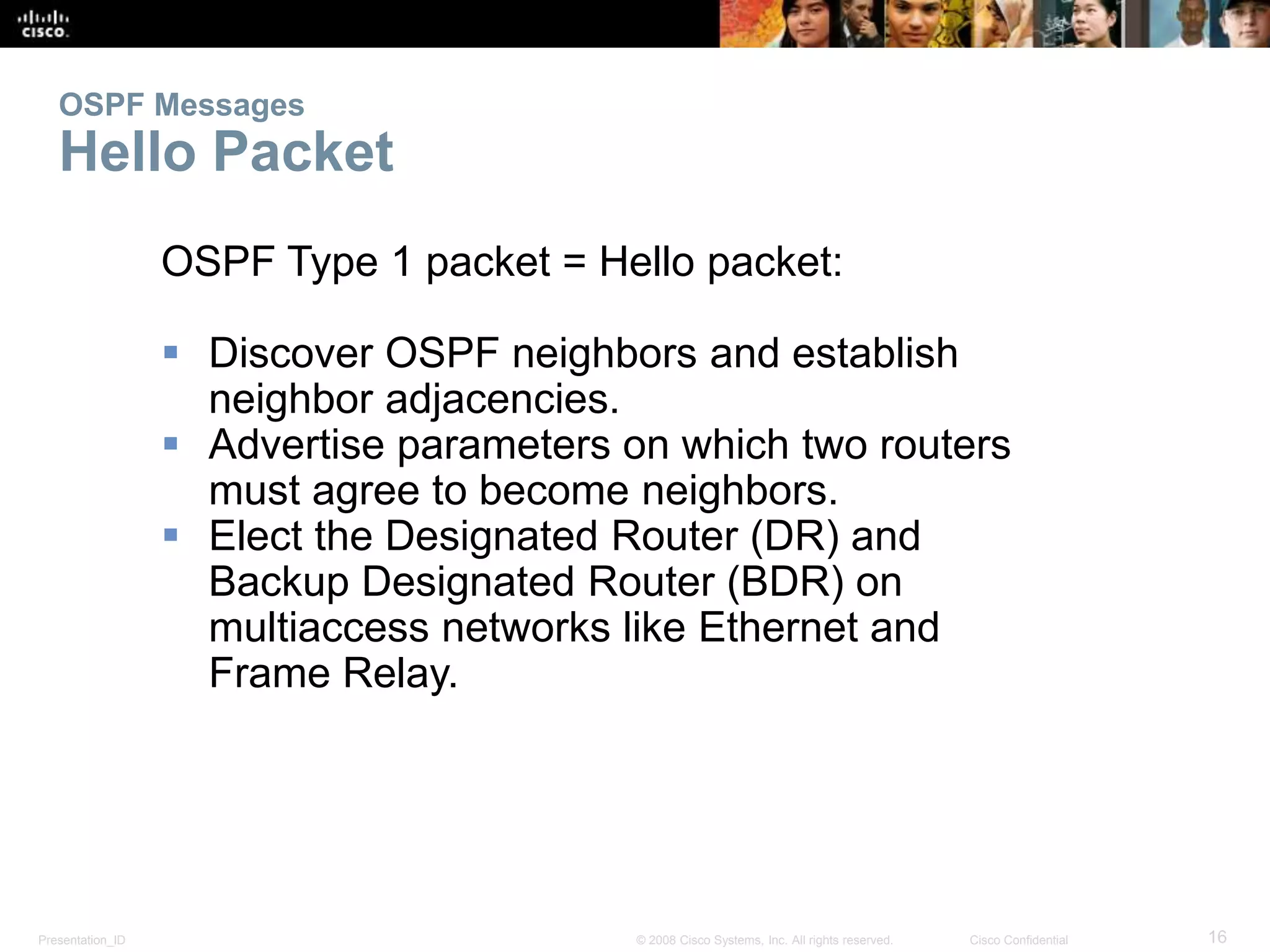 OSPF Messages 
Hello Packet 
OSPF Type 1 packet = Hello packet: 
 Discover OSPF neighbors and establish 
neighbor adjacencies. 
 Advertise parameters on which two routers 
must agree to become neighbors. 
 Elect the Designated Router (DR) and 
Backup Designated Router (BDR) on 
multiaccess networks like Ethernet and 
Frame Relay. 
Presentation_ID © 2008 Cisco Systems, Inc. All rights reserved. Cisco Confidential 16 
 