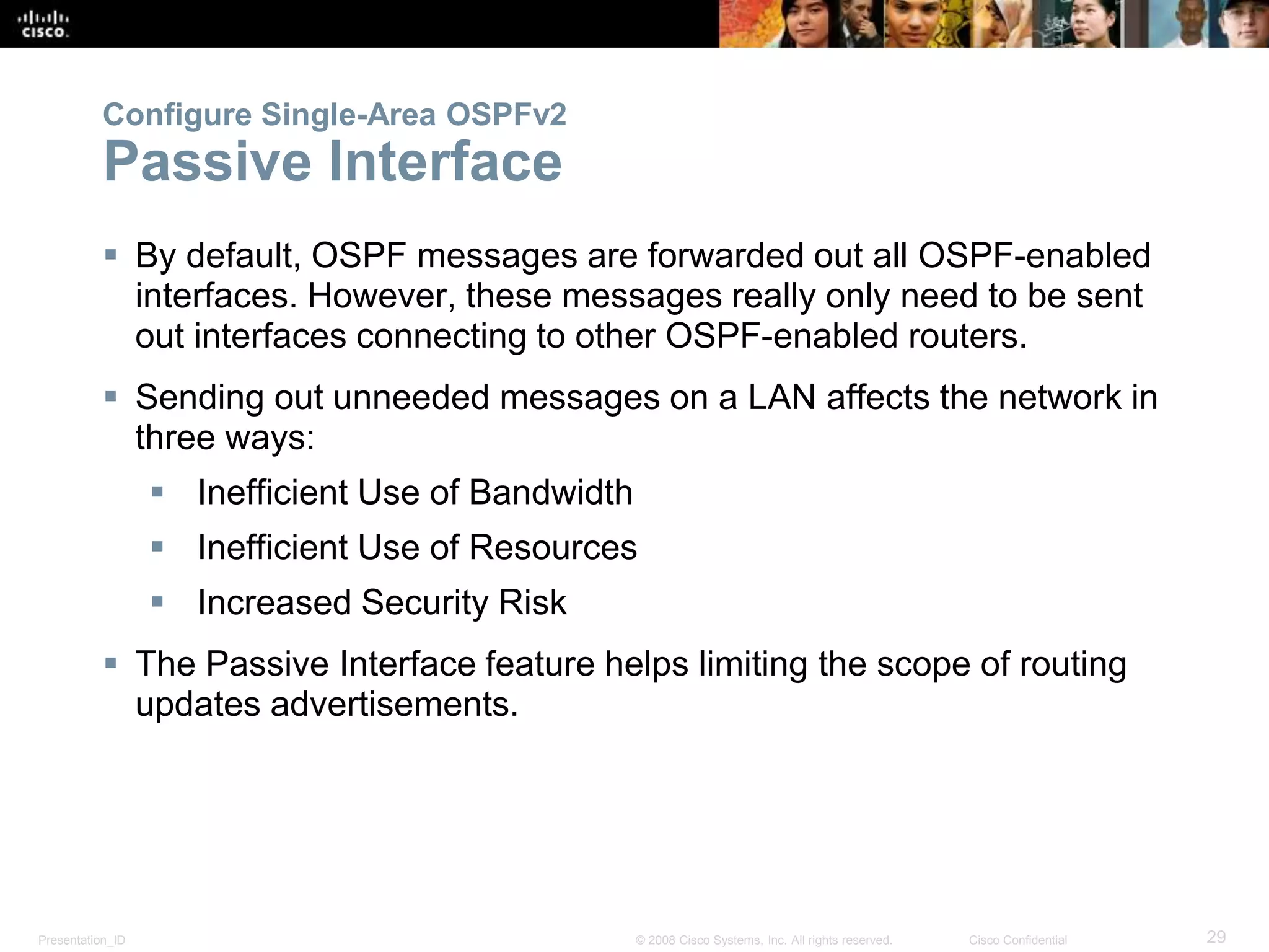 Configure Single-Area OSPFv2 
Passive Interface 
 By default, OSPF messages are forwarded out all OSPF-enabled 
interfaces. However, these messages really only need to be sent 
out interfaces connecting to other OSPF-enabled routers. 
 Sending out unneeded messages on a LAN affects the network in 
three ways: 
 Inefficient Use of Bandwidth 
 Inefficient Use of Resources 
 Increased Security Risk 
 The Passive Interface feature helps limiting the scope of routing 
updates advertisements. 
Presentation_ID © 2008 Cisco Systems, Inc. All rights reserved. Cisco Confidential 29 
 