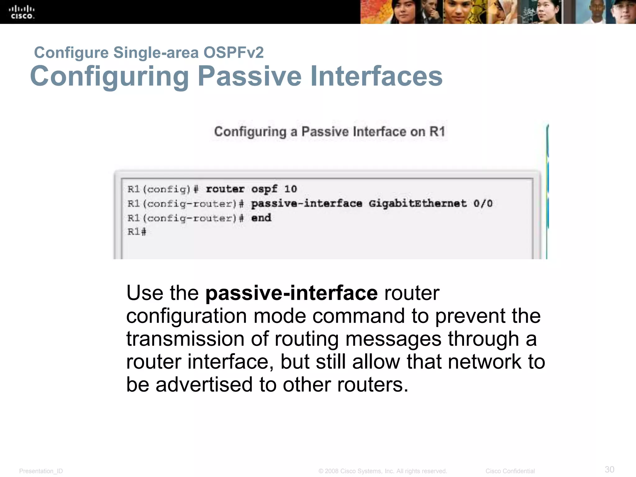 Configure Single-area OSPFv2 
Configuring Passive Interfaces 
Use the passive-interface router 
configuration mode command to prevent the 
transmission of routing messages through a 
router interface, but still allow that network to 
be advertised to other routers. 
Presentation_ID © 2008 Cisco Systems, Inc. All rights reserved. Cisco Confidential 30 
 