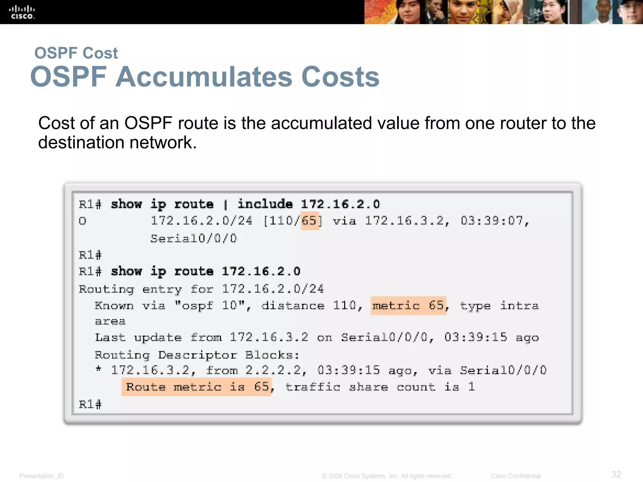 OSPF Cost 
OSPF Accumulates Costs 
Cost of an OSPF route is the accumulated value from one router to the 
destination network. 
Presentation_ID © 2008 Cisco Systems, Inc. All rights reserved. Cisco Confidential 32 
 