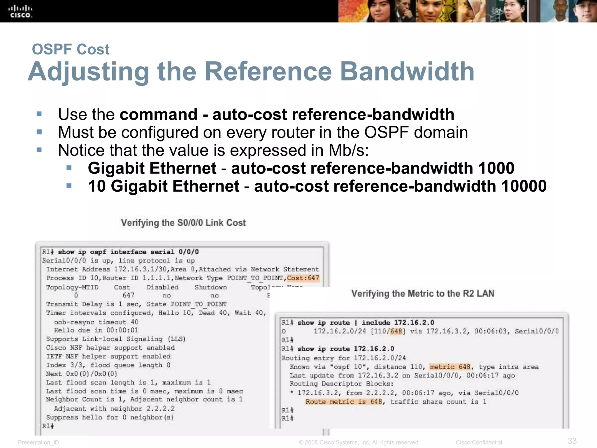 OSPF Cost 
Adjusting the Reference Bandwidth 
 Use the command - auto-cost reference-bandwidth 
 Must be configured on every router in the OSPF domain 
 Notice that the value is expressed in Mb/s: 
 Gigabit Ethernet - auto-cost reference-bandwidth 1000 
 10 Gigabit Ethernet - auto-cost reference-bandwidth 10000 
Presentation_ID © 2008 Cisco Systems, Inc. All rights reserved. Cisco Confidential 33 
 