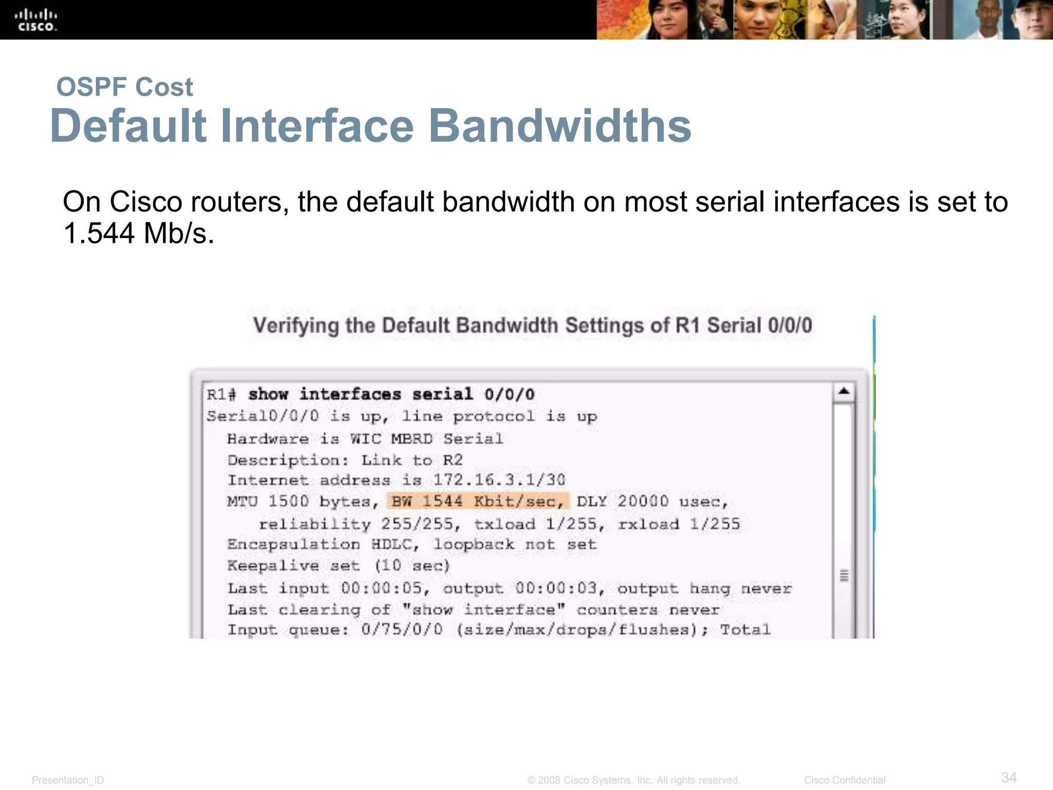 OSPF Cost 
Default Interface Bandwidths 
On Cisco routers, the default bandwidth on most serial interfaces is set to 
1.544 Mb/s. 
Presentation_ID © 2008 Cisco Systems, Inc. All rights reserved. Cisco Confidential 34 
 