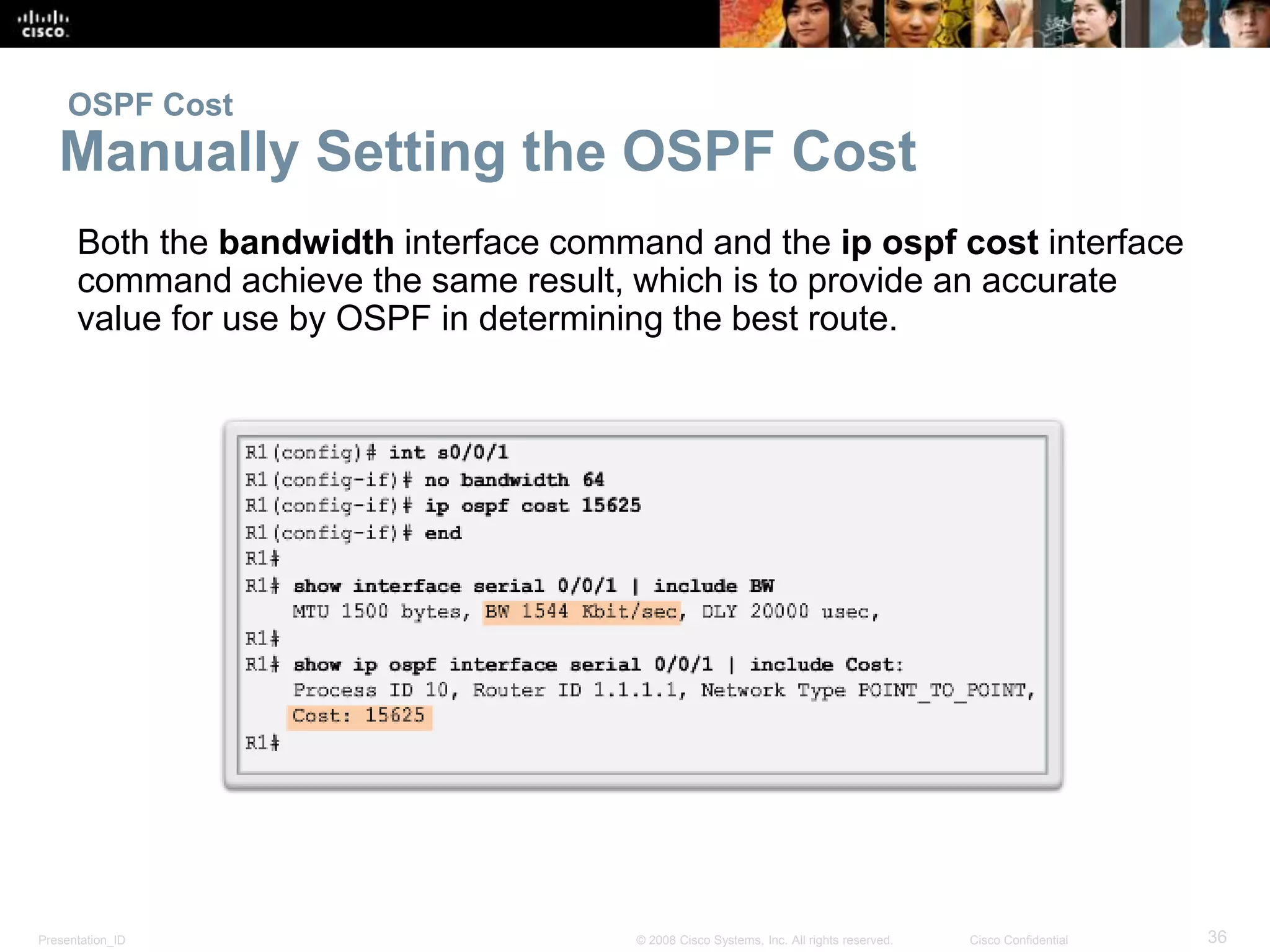OSPF Cost 
Manually Setting the OSPF Cost 
Both the bandwidth interface command and the ip ospf cost interface 
command achieve the same result, which is to provide an accurate 
value for use by OSPF in determining the best route. 
Presentation_ID © 2008 Cisco Systems, Inc. All rights reserved. Cisco Confidential 36 
 