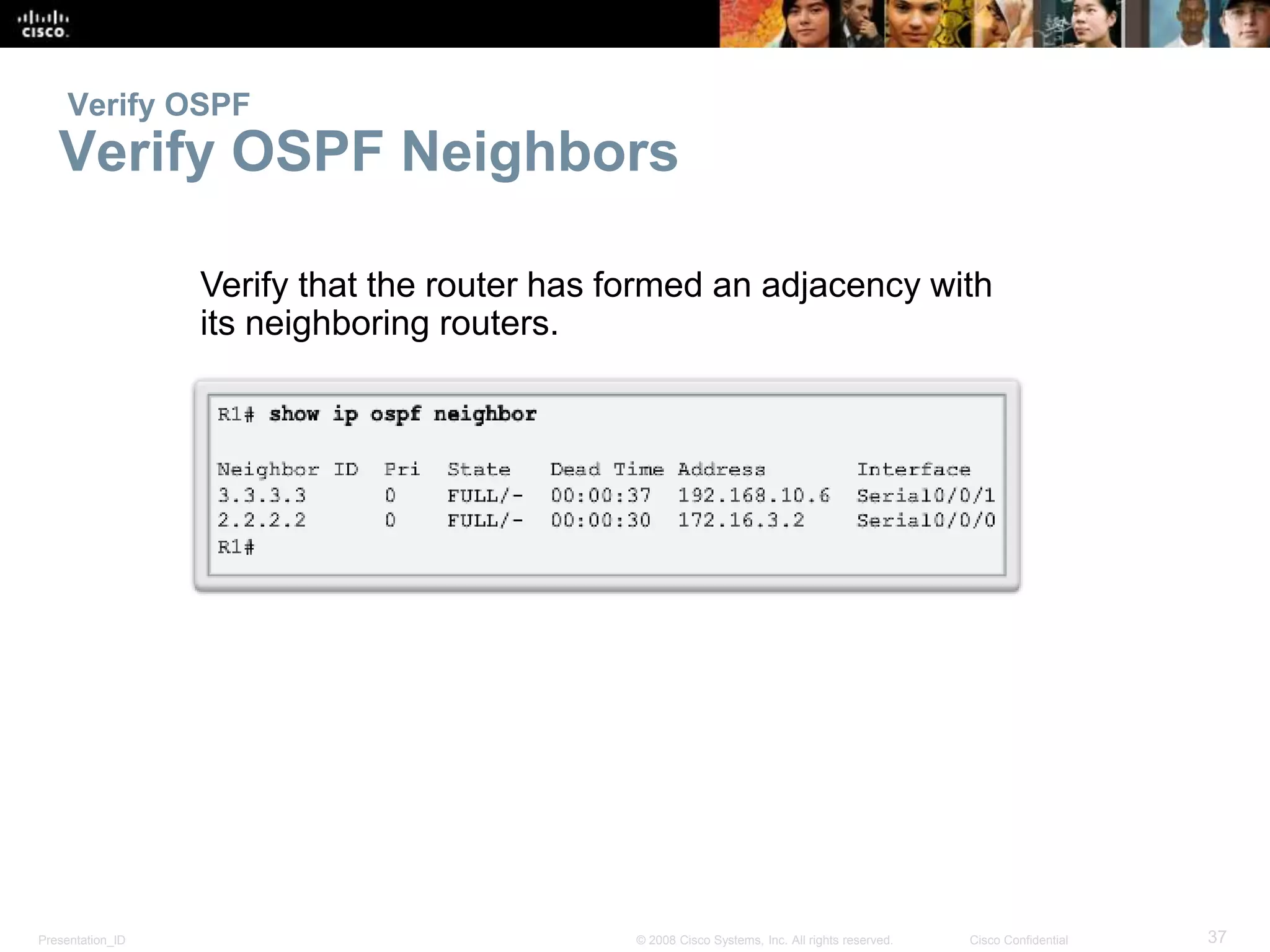 Verify OSPF 
Verify OSPF Neighbors 
Verify that the router has formed an adjacency with 
its neighboring routers. 
Presentation_ID © 2008 Cisco Systems, Inc. All rights reserved. Cisco Confidential 37 
 
