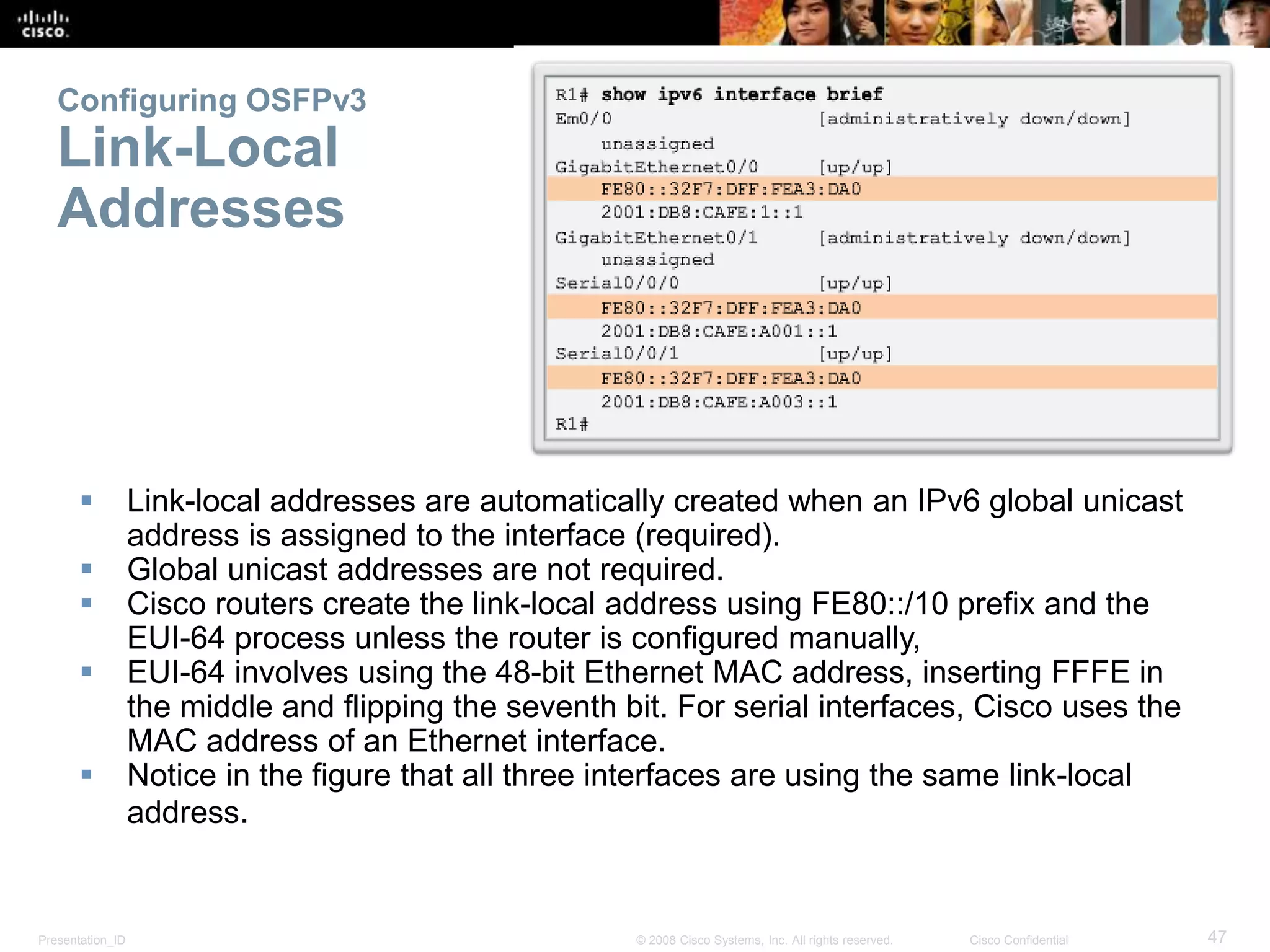 Configuring OSFPv3 
Link-Local 
Addresses 
 Link-local addresses are automatically created when an IPv6 global unicast 
address is assigned to the interface (required). 
 Global unicast addresses are not required. 
 Cisco routers create the link-local address using FE80::/10 prefix and the 
EUI-64 process unless the router is configured manually, 
 EUI-64 involves using the 48-bit Ethernet MAC address, inserting FFFE in 
the middle and flipping the seventh bit. For serial interfaces, Cisco uses the 
MAC address of an Ethernet interface. 
 Notice in the figure that all three interfaces are using the same link-local 
address. 
Presentation_ID © 2008 Cisco Systems, Inc. All rights reserved. Cisco Confidential 47 
 