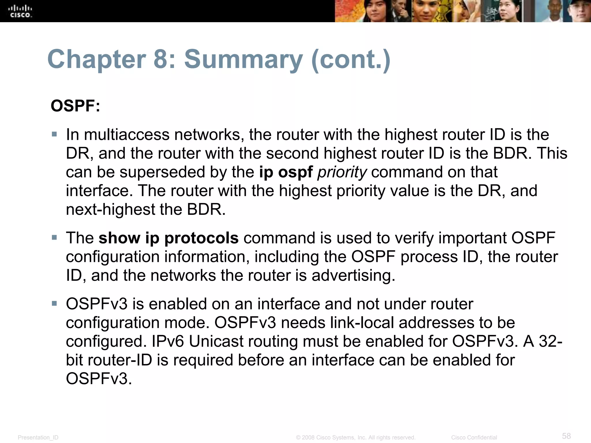 Chapter 8: Summary (cont.) 
OSPF: 
 In multiaccess networks, the router with the highest router ID is the 
DR, and the router with the second highest router ID is the BDR. This 
can be superseded by the ip ospf priority command on that 
interface. The router with the highest priority value is the DR, and 
next-highest the BDR. 
 The show ip protocols command is used to verify important OSPF 
configuration information, including the OSPF process ID, the router 
ID, and the networks the router is advertising. 
 OSPFv3 is enabled on an interface and not under router 
configuration mode. OSPFv3 needs link-local addresses to be 
configured. IPv6 Unicast routing must be enabled for OSPFv3. A 32- 
bit router-ID is required before an interface can be enabled for 
OSPFv3. 
Presentation_ID © 2008 Cisco Systems, Inc. All rights reserved. Cisco Confidential 58 
 