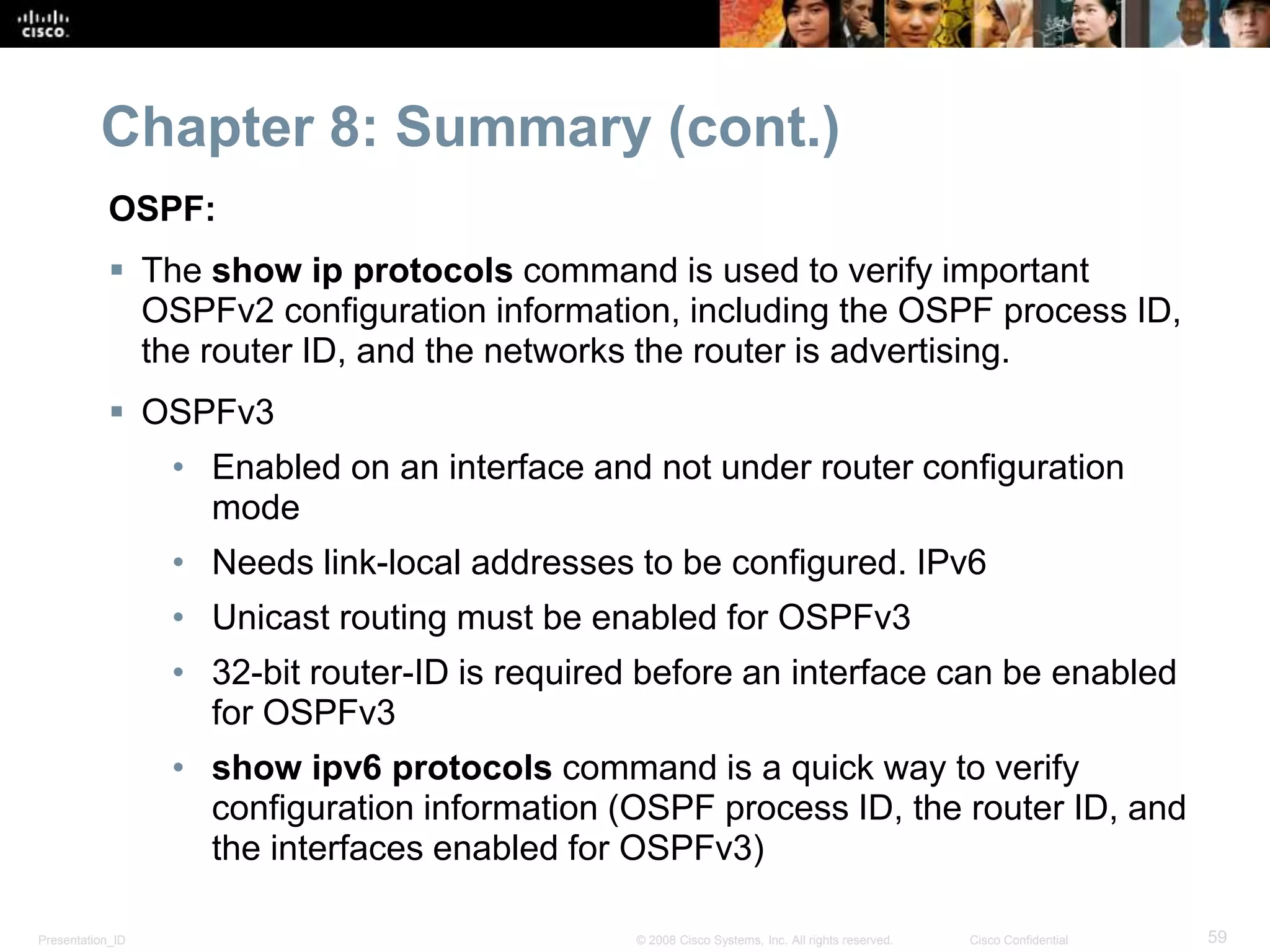 Chapter 8: Summary (cont.) 
OSPF: 
 The show ip protocols command is used to verify important 
OSPFv2 configuration information, including the OSPF process ID, 
the router ID, and the networks the router is advertising. 
 OSPFv3 
• Enabled on an interface and not under router configuration 
mode 
• Needs link-local addresses to be configured. IPv6 
• Unicast routing must be enabled for OSPFv3 
• 32-bit router-ID is required before an interface can be enabled 
for OSPFv3 
• show ipv6 protocols command is a quick way to verify 
configuration information (OSPF process ID, the router ID, and 
the interfaces enabled for OSPFv3) 
Presentation_ID © 2008 Cisco Systems, Inc. All rights reserved. Cisco Confidential 59 
 