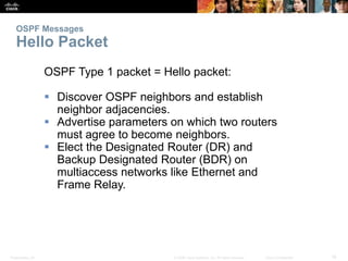 OSPF Messages 
Hello Packet 
OSPF Type 1 packet = Hello packet: 
 Discover OSPF neighbors and establish 
neighbor adjacencies. 
 Advertise parameters on which two routers 
must agree to become neighbors. 
 Elect the Designated Router (DR) and 
Backup Designated Router (BDR) on 
multiaccess networks like Ethernet and 
Frame Relay. 
Presentation_ID © 2008 Cisco Systems, Inc. All rights reserved. Cisco Confidential 16 
 
