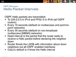OSPF Messages 
Hello Packet Intervals 
OSPF Hello packets are transmitted: 
 To 224.0.0.5 in IPv4 and FF02::5 in IPv6 (all OSPF 
routers) 
 Every 10 seconds (default on multiaccess and point-to-point 
networks) 
 Every 30 seconds (default on non-broadcast 
multiaccess [NBMA] networks) 
 Dead interval is the period that the router waits to 
receive a Hello packet before declaring the neighbor 
down 
 Router floods the LSDB with information about down 
neighbors out all OSPF enabled interfaces 
 Cisco’s default is 4 times the Hello interval 
Presentation_ID © 2008 Cisco Systems, Inc. All rights reserved. Cisco Confidential 18 
 
