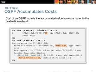 OSPF Cost 
OSPF Accumulates Costs 
Cost of an OSPF route is the accumulated value from one router to the 
destination network. 
Presentation_ID © 2008 Cisco Systems, Inc. All rights reserved. Cisco Confidential 32 
 