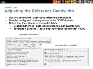 OSPF Cost 
Adjusting the Reference Bandwidth 
 Use the command - auto-cost reference-bandwidth 
 Must be configured on every router in the OSPF domain 
 Notice that the value is expressed in Mb/s: 
 Gigabit Ethernet - auto-cost reference-bandwidth 1000 
 10 Gigabit Ethernet - auto-cost reference-bandwidth 10000 
Presentation_ID © 2008 Cisco Systems, Inc. All rights reserved. Cisco Confidential 33 
 