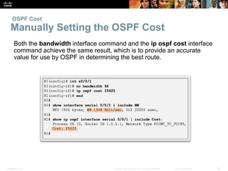 OSPF Cost 
Manually Setting the OSPF Cost 
Both the bandwidth interface command and the ip ospf cost interface 
command achieve the same result, which is to provide an accurate 
value for use by OSPF in determining the best route. 
Presentation_ID © 2008 Cisco Systems, Inc. All rights reserved. Cisco Confidential 36 
 