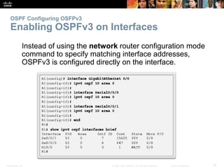 OSPF Configuring OSFPv3 
Enabling OSPFv3 on Interfaces 
Instead of using the network router configuration mode 
command to specify matching interface addresses, 
OSPFv3 is configured directly on the interface. 
Presentation_ID © 2008 Cisco Systems, Inc. All rights reserved. Cisco Confidential 52 
 